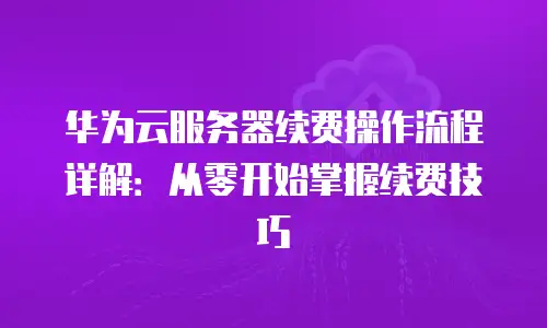 华为云服务器续费操作流程详解：从零开始掌握续费技巧