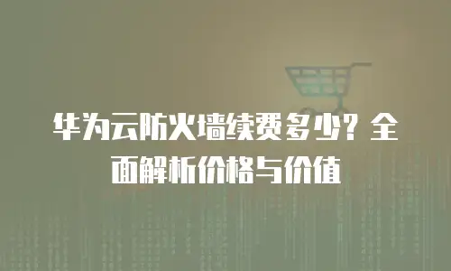 华为云防火墙续费多少？全面解析价格与价值