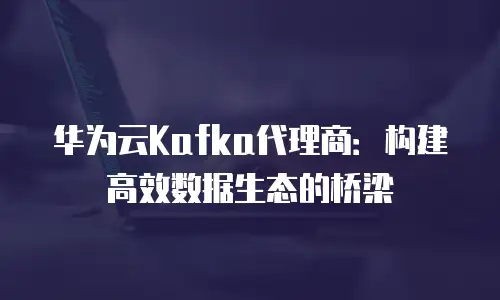华为云Kafka代理商：构建高效数据生态的桥梁