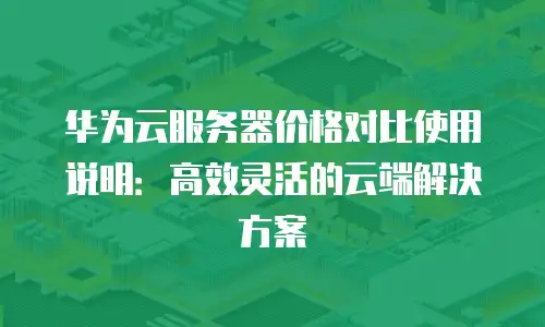 华为云服务器价格对比使用说明：高效灵活的云端解决方案