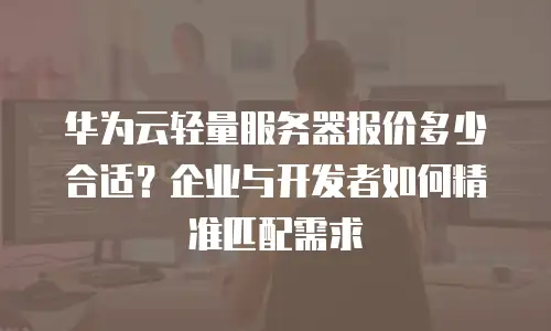 华为云轻量服务器报价多少合适？企业与开发者如何精准匹配需求