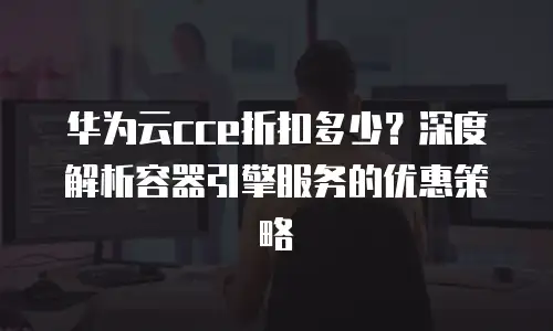 华为云cce折扣多少？深度解析容器引擎服务的优惠策略