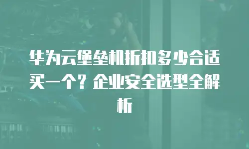 华为云堡垒机折扣多少合适买一个？企业安全选型全解析