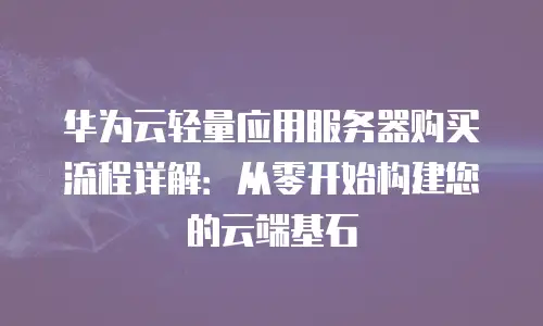 华为云轻量应用服务器购买流程详解：从零开始构建您的云端基石