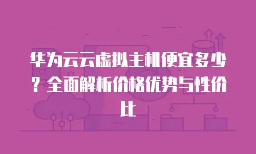 华为云云虚拟主机便宜多少？全面解析价格优势与性价比