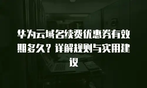 华为云域名续费优惠券有效期多久？详解规则与实用建议