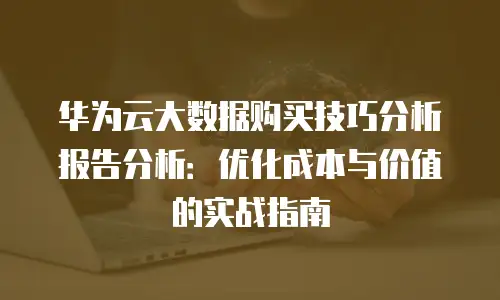 华为云大数据购买技巧分析报告分析：优化成本与价值的实战指南