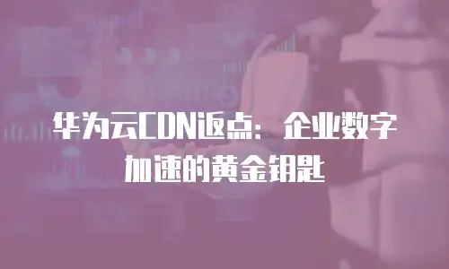 华为云CDN返点：企业数字加速的黄金钥匙