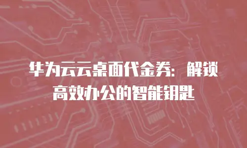 华为云云桌面代金券：解锁高效办公的智能钥匙