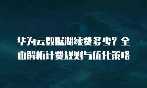 华为云数据湖续费多少？全面解析计费规则与优化策略
