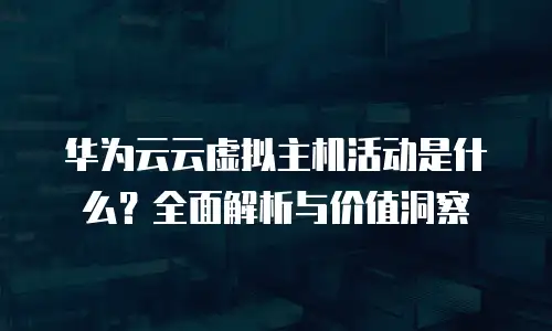 华为云云虚拟主机活动是什么？全面解析与价值洞察