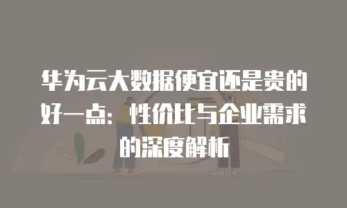 华为云大数据便宜还是贵的好一点：性价比与企业需求的深度解析