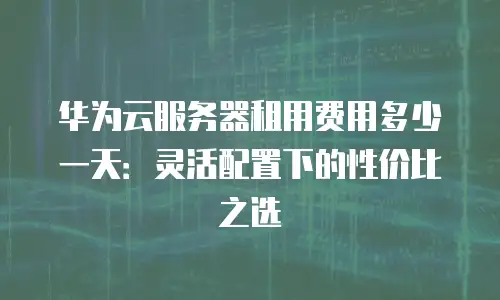 华为云服务器租用费用多少一天：灵活配置下的性价比之选