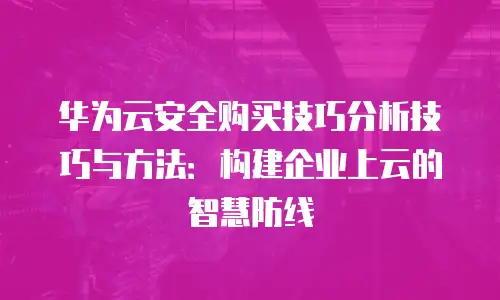 华为云安全购买技巧分析技巧与方法：构建企业上云的智慧防线