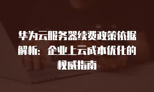华为云服务器续费政策依据解析：企业上云成本优化的权威指南