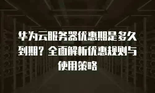 华为云服务器优惠期是多久到期？全面解析优惠规则与使用策略