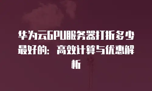 华为云GPU服务器打折多少最好的：高效计算与优惠解析