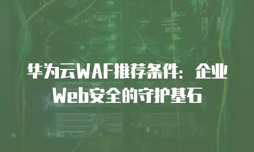 华为云WAF推荐条件：企业Web安全的守护基石