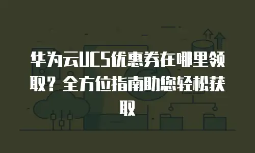 华为云UCS优惠券在哪里领取？全方位指南助您轻松获取