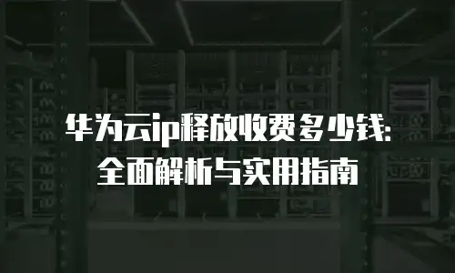 华为云ip释放收费多少钱：全面解析与实用指南