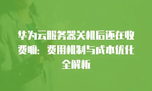 华为云服务器关机后还在收费嘛：费用机制与成本优化全解析