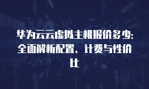 华为云云虚拟主机报价多少：全面解析配置、计费与性价比