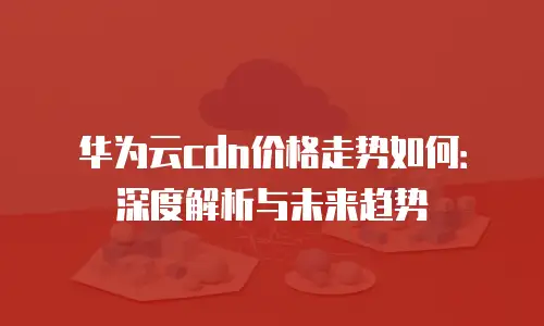 华为云cdn价格走势如何：深度解析与未来趋势