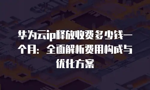华为云ip释放收费多少钱一个月：全面解析费用构成与优化方案