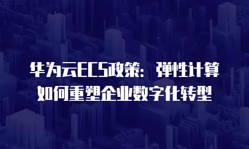 华为云ECS政策：弹性计算如何重塑企业数字化转型