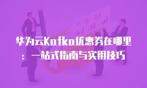 华为云Kafka优惠券在哪里：一站式指南与实用技巧