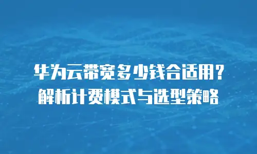 华为云带宽多少钱合适用？解析计费模式与选型策略