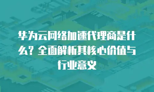 华为云网络加速代理商是什么？全面解析其核心价值与行业意义