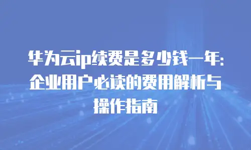 华为云ip续费是多少钱一年：企业用户必读的费用解析与操作指南