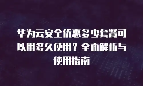 华为云安全优惠多少套餐可以用多久使用？全面解析与使用指南