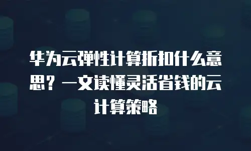 华为云弹性计算折扣什么意思？一文读懂灵活省钱的云计算策略