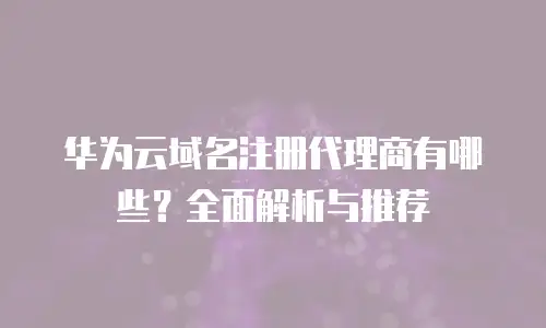 华为云域名注册代理商有哪些？全面解析与推荐