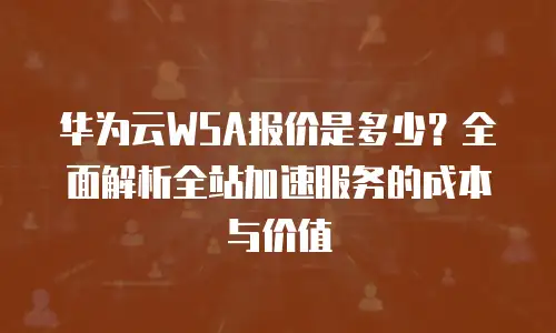 华为云WSA报价是多少？全面解析全站加速服务的成本与价值