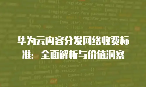 华为云内容分发网络收费标准：全面解析与价值洞察
