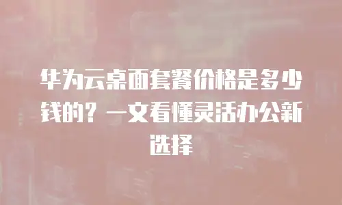 华为云桌面套餐价格是多少钱的？一文看懂灵活办公新选择