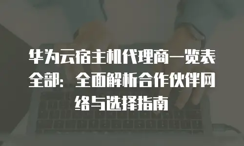 华为云宿主机代理商一览表全部：全面解析合作伙伴网络与选择指南