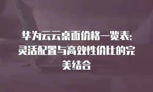 华为云云桌面价格一览表：灵活配置与高效性价比的完美结合