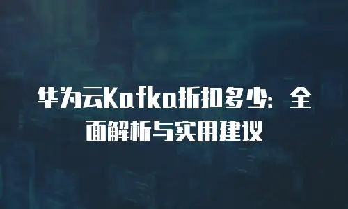华为云Kafka折扣多少：全面解析与实用建议