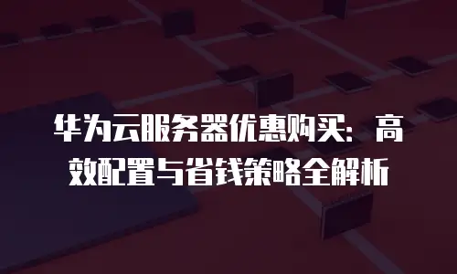 华为云服务器优惠购买：高效配置与省钱策略全解析