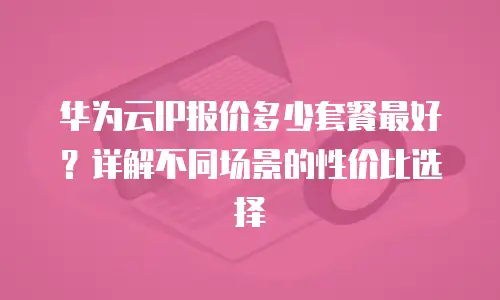 华为云IP报价多少套餐最好？详解不同场景的性价比选择