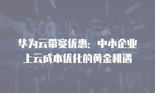 华为云带宽优惠：中小企业上云成本优化的黄金机遇