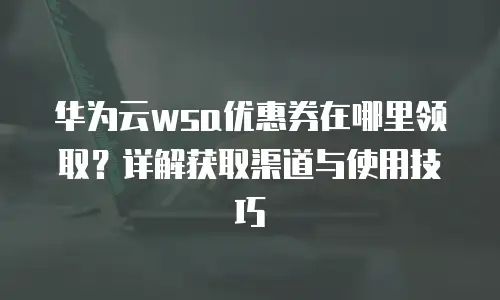 华为云wsa优惠券在哪里领取？详解获取渠道与使用技巧