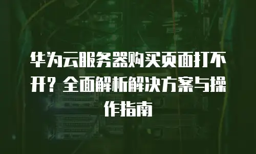 华为云服务器购买页面打不开？全面解析解决方案与操作指南