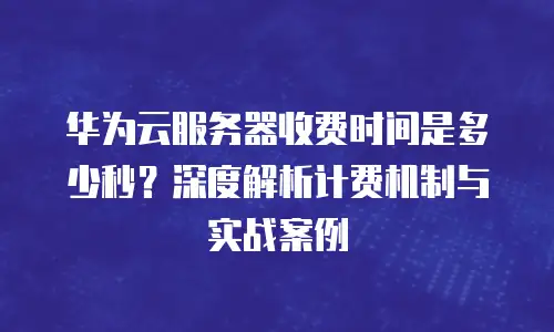 华为云服务器收费时间是多少秒？深度解析计费机制与实战案例