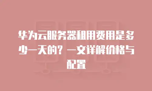 华为云服务器租用费用是多少一天的？一文详解价格与配置