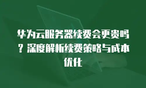 华为云服务器续费会更贵吗？深度解析续费策略与成本优化